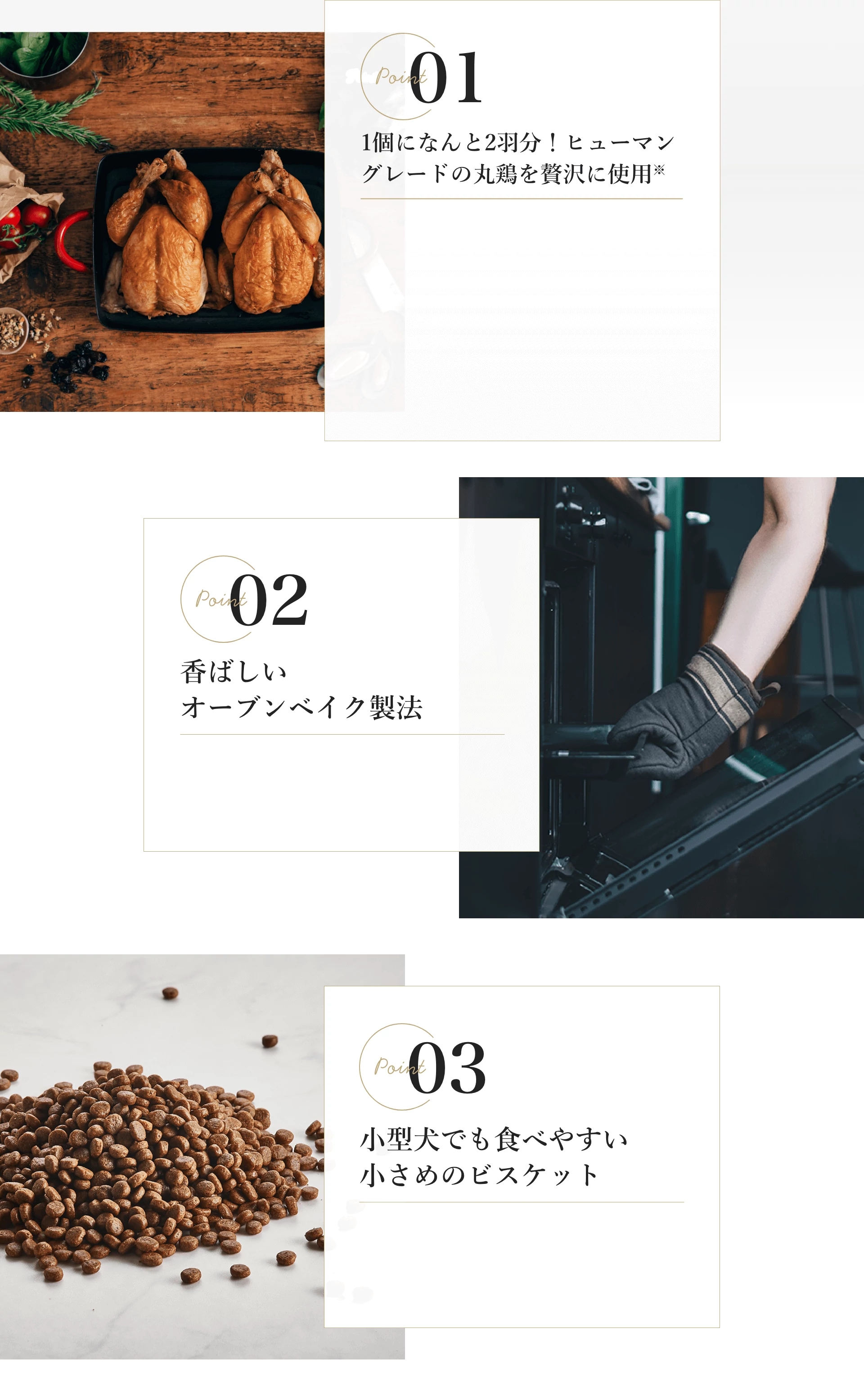 point01:1個になんと2羽分！ヒューマングレードの丸鶏を贅沢に使用※point02:香ばしいオーブンベイク製法point03:小型犬でも食べやすい小さめのビスケット